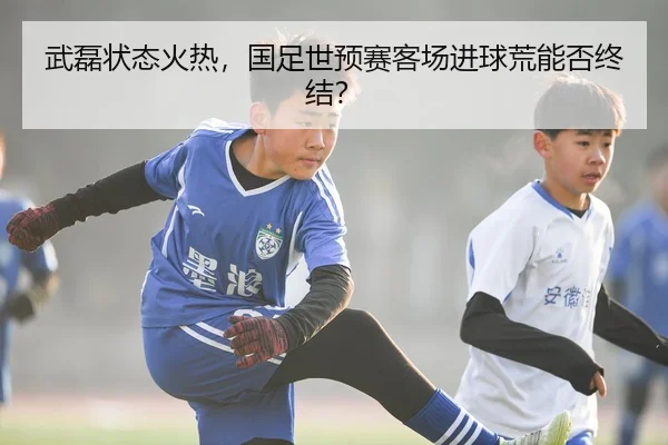 武磊状态火热，国足世预赛客场进球荒能否终结？